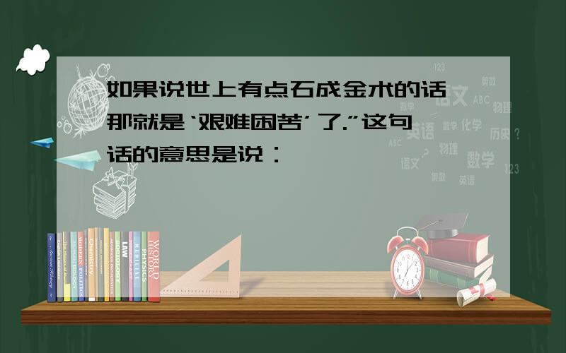 如果说世上有点石成金术的话,那就是‘艰难困苦’了.”这句话的意思是说：