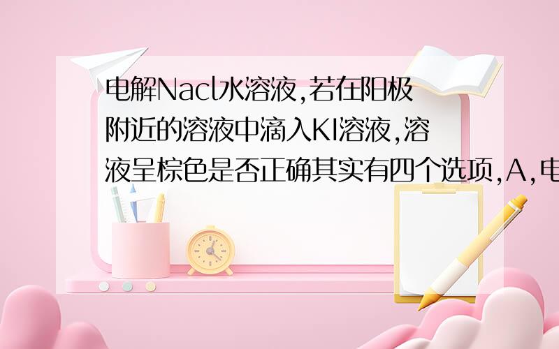 电解Nacl水溶液,若在阳极附近的溶液中滴入KI溶液,溶液呈棕色是否正确其实有四个选项,A,电解时在阳极得到氯气,在阴极得到金属钠B,若在阳极附近的溶液中滴入KI溶液,溶液呈棕色C,若在阴极附