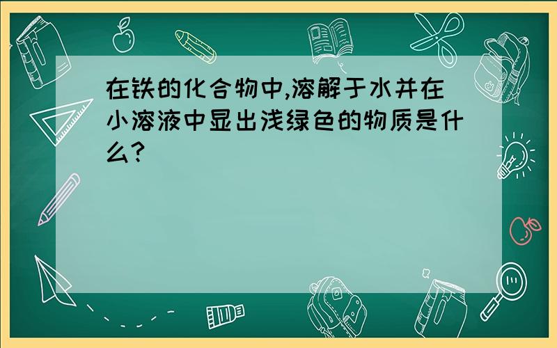 在铁的化合物中,溶解于水并在小溶液中显出浅绿色的物质是什么?