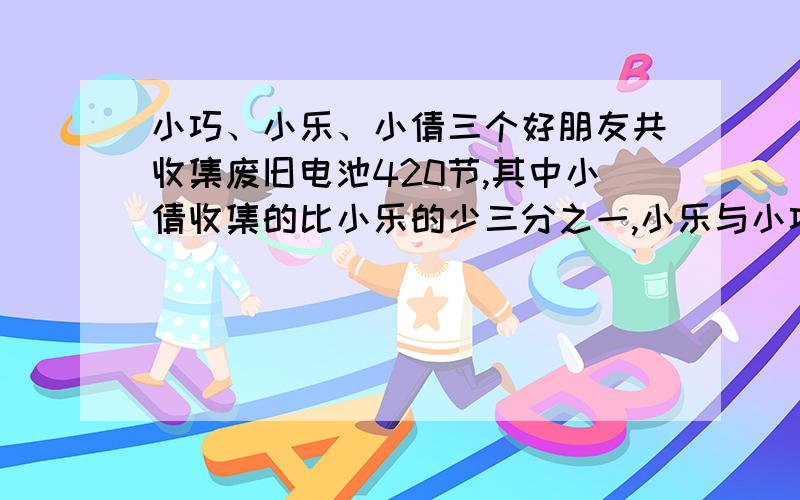 小巧、小乐、小倩三个好朋友共收集废旧电池420节,其中小倩收集的比小乐的少三分之一,小乐与小巧收集的废旧电池比是4:5,三个人各收集多少?【要列式的,不要方程】