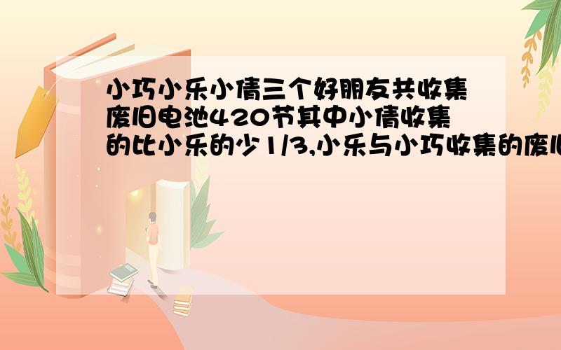 小巧小乐小倩三个好朋友共收集废旧电池420节其中小倩收集的比小乐的少1/3,小乐与小巧收集的废旧电池的比是4：5他们三人各收集废旧电池多少节