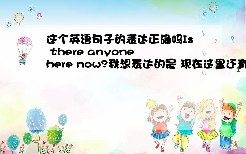 这个英语句子的表达正确吗Is there anyone here now?我想表达的是 现在这里还有人没有?