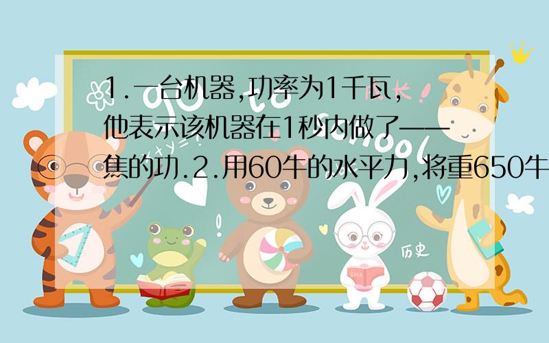 1.一台机器,功率为1千瓦,他表示该机器在1秒内做了——焦的功.2.用60牛的水平力,将重650牛的小车在水平地面上匀速推动20米,用了120秒,在这个过程中,推力做功——焦,推力的功率为——瓦,重力