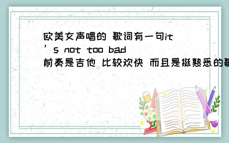 欧美女声唱的 歌词有一句it’s not too bad前奏是吉他 比较欢快 而且是挺熟悉的歌应该经常听到的