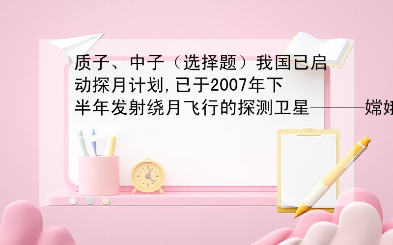 质子、中子（选择题）我国已启动探月计划,已于2007年下半年发射绕月飞行的探测卫星———嫦娥一号.人类探月的重要目的之一是勘察、获取地球上蕴藏量很小而月球上极为丰富的核聚变燃