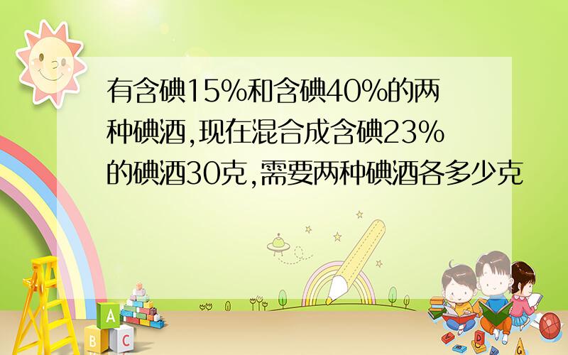 有含碘15%和含碘40%的两种碘酒,现在混合成含碘23%的碘酒30克,需要两种碘酒各多少克