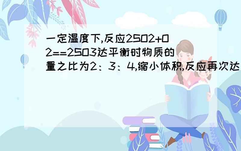 一定温度下,反应2SO2+O2==2SO3达平衡时物质的量之比为2：3：4,缩小体积,反应再次达到平衡时,氧气为0.8mol,三氧化硫为1.4mol,此时二氧化硫的物质的量应是多少