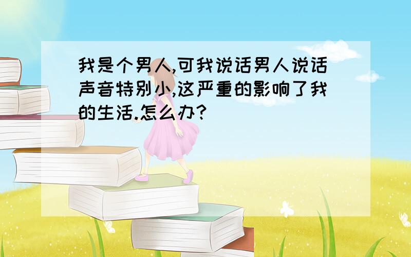 我是个男人,可我说话男人说话声音特别小,这严重的影响了我的生活.怎么办?