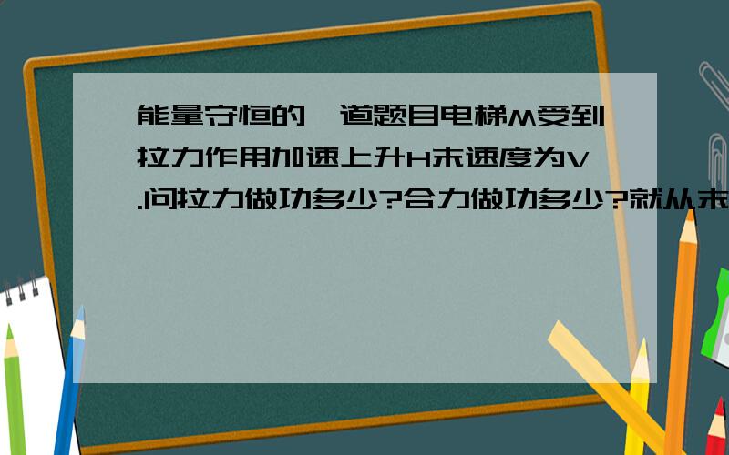 能量守恒的一道题目电梯M受到拉力作用加速上升H末速度为V.问拉力做功多少?合力做功多少?就从末状态考虑..增加的不就是MGH+动能么?这不是合力的做功结果吗?我的概念究竟错在哪啊?谁来拯