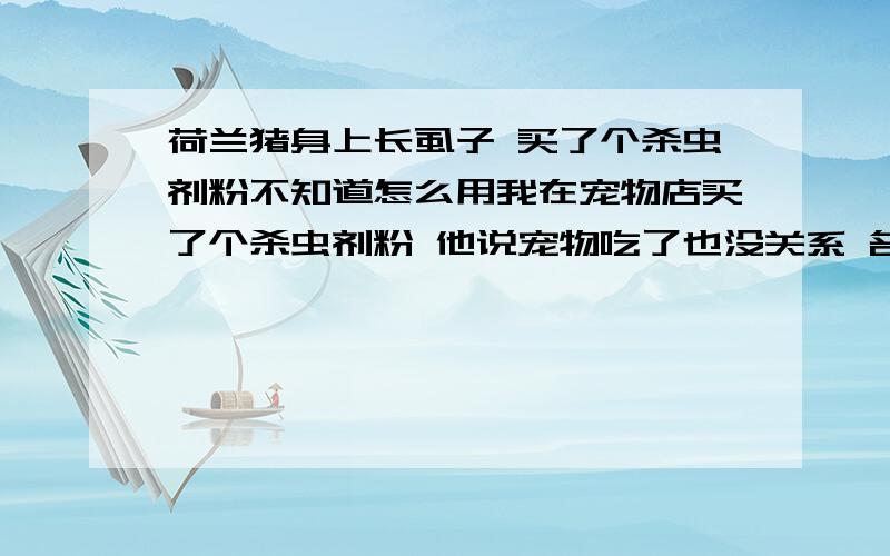 荷兰猪身上长虱子 买了个杀虫剂粉不知道怎么用我在宠物店买了个杀虫剂粉 他说宠物吃了也没关系 名字叫0.2%杀虫粉剂  有点香味 上面一个宠物词都没有 只有一个简单的标签 我想知道荷兰