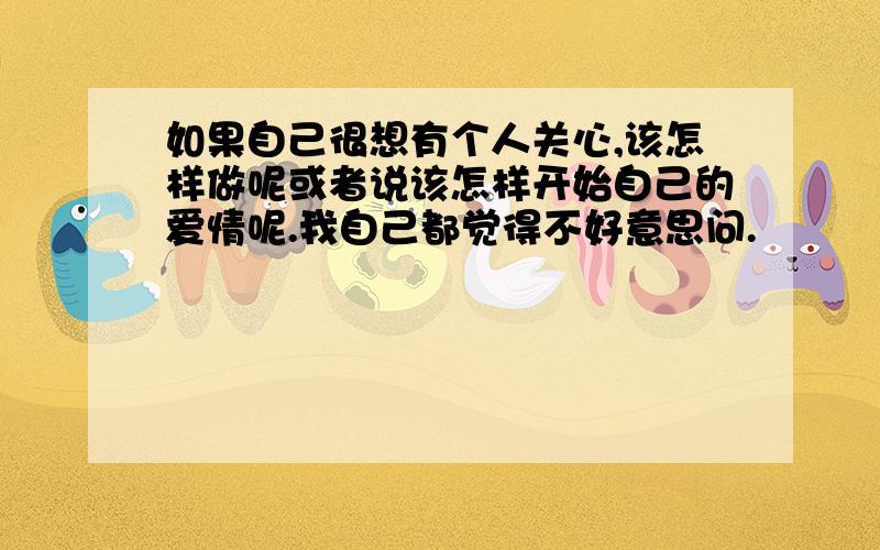 如果自己很想有个人关心,该怎样做呢或者说该怎样开始自己的爱情呢.我自己都觉得不好意思问.