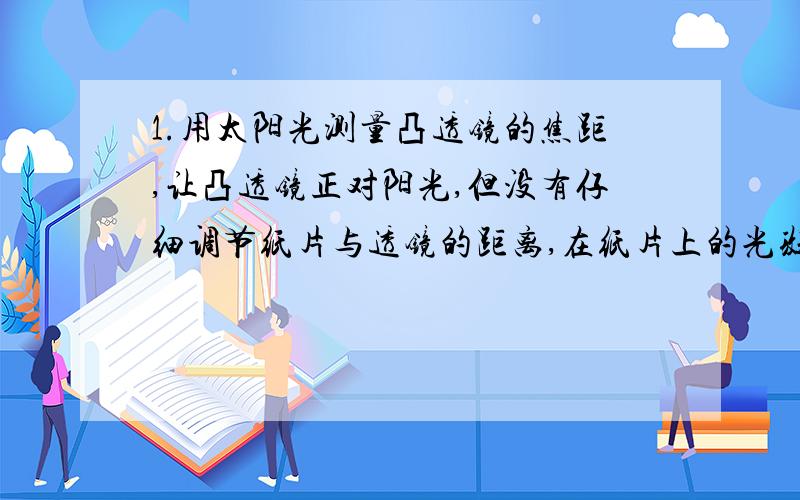 1.用太阳光测量凸透镜的焦距,让凸透镜正对阳光,但没有仔细调节纸片与透镜的距离,在纸片上的光斑并不是最小时,就测出了光斑到凸透镜中心的距离L,那么,凸透镜的实际焦距（ ）A.一定小于L