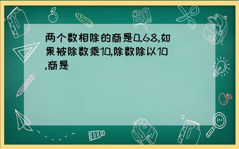 两个数相除的商是0.68,如果被除数乘10,除数除以10,商是（