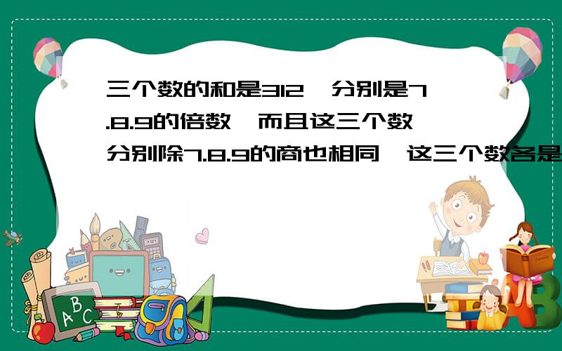 三个数的和是312,分别是7.8.9的倍数,而且这三个数分别除7.8.9的商也相同,这三个数各是多少谢谢/我很着急