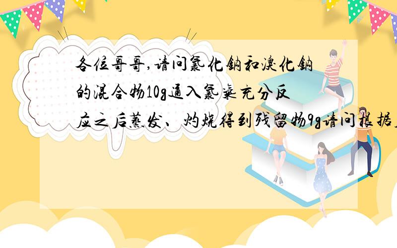 各位哥哥,请问氯化钠和溴化钠的混合物10g通入氯气充分反应之后蒸发、灼烧得到残留物9g请问根据质量守恒定律, 10g-9g=1g,那么这1g是不是跑掉的溴气的质量?