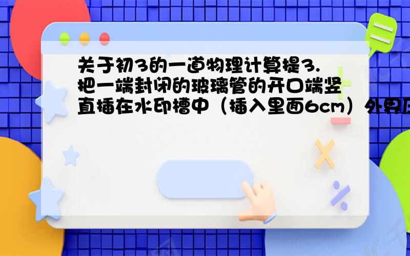 关于初3的一道物理计算提3.把一端封闭的玻璃管的开口端竖直插在水印槽中（插入里面6cm）外界压强为一个标准大气压,那么被封闭的管内气体的压强是多少厘米高水银柱