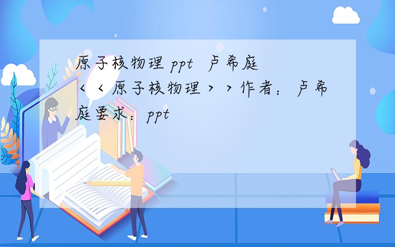 原子核物理 ppt  卢希庭＜＜原子核物理＞＞作者：卢希庭要求：ppt