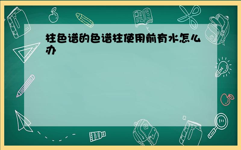 柱色谱的色谱柱使用前有水怎么办