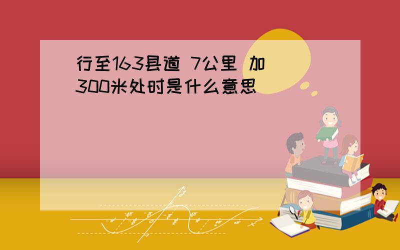 行至163县道 7公里 加 300米处时是什么意思