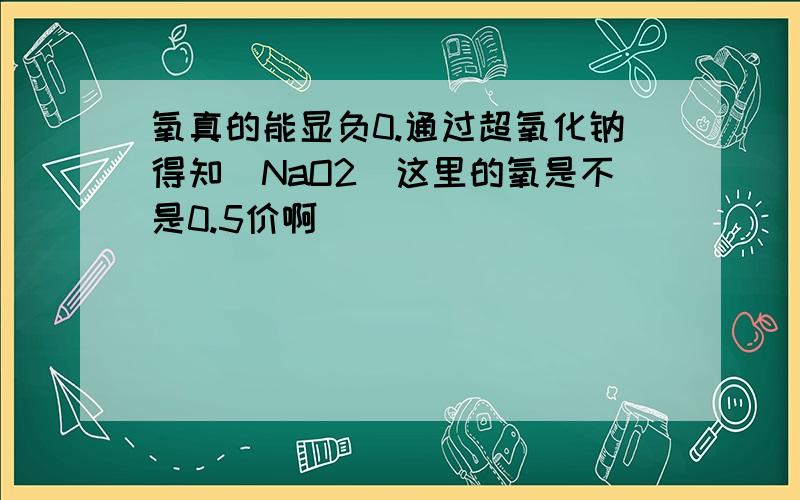 氧真的能显负0.通过超氧化钠得知（NaO2）这里的氧是不是0.5价啊