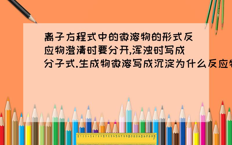 离子方程式中的微溶物的形式反应物澄清时要分开,浑浊时写成分子式.生成物微溶写成沉淀为什么反应物澄清时要分开,浑浊时写成分子式.生成物微溶写成沉淀