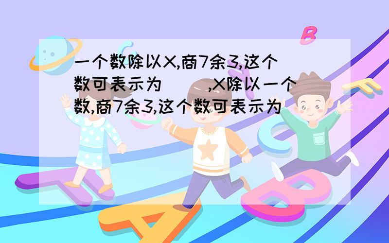 一个数除以X,商7余3,这个数可表示为( ),X除以一个数,商7余3,这个数可表示为（ ）