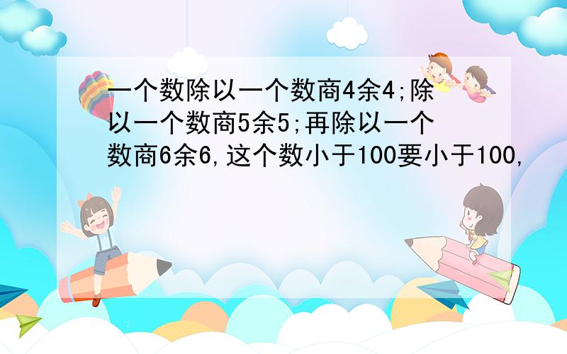 一个数除以一个数商4余4;除以一个数商5余5;再除以一个数商6余6,这个数小于100要小于100,