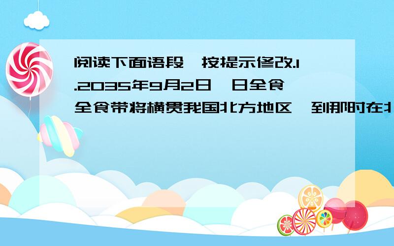 阅读下面语段,按提示修改.1.2035年9月2日,日全食全食带将横贯我国北方地区,到那时在北京的观测者将有机会欣赏到日全食.2.观测日全食不仅具有重大的科学意义,还能感受到自然的壮观.3.首先