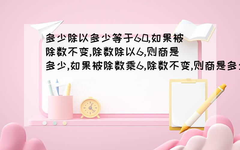 多少除以多少等于60,如果被除数不变,除数除以6,则商是多少,如果被除数乘6,除数不变,则商是多少