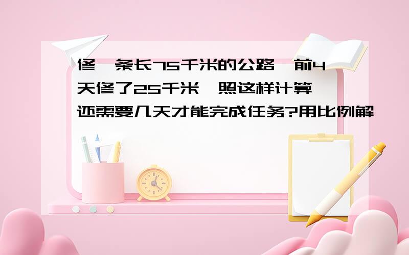 修一条长75千米的公路,前4天修了25千米,照这样计算,还需要几天才能完成任务?用比例解