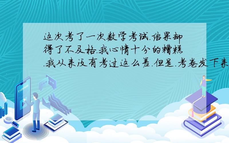 这次考了一次数学考试.结果却得了不及格.我心情十分的糟糕.我从来没有考过这么差.但是.考卷发下来以后我自己把自己把自己的卷子给改了一遍.结果发现我全都会.我觉得好对不起自己.好