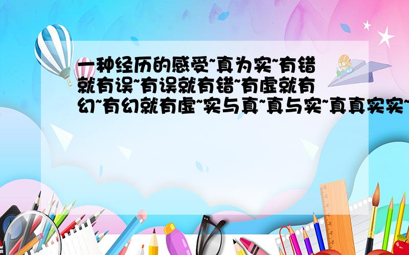 一种经历的感受~真为实~有错就有误~有误就有错~有虚就有幻~有幻就有虚~实与真~真与实~真真实实~