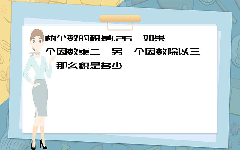 两个数的积是1.26,如果一个因数乘二,另一个因数除以三,那么积是多少