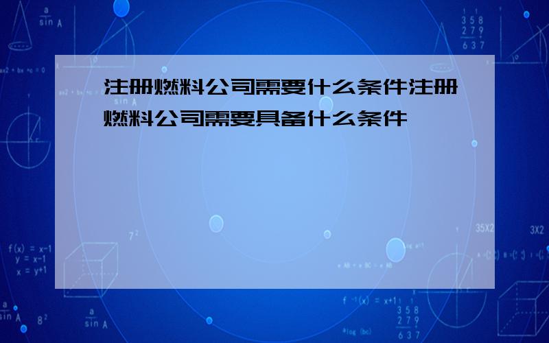 注册燃料公司需要什么条件注册燃料公司需要具备什么条件,