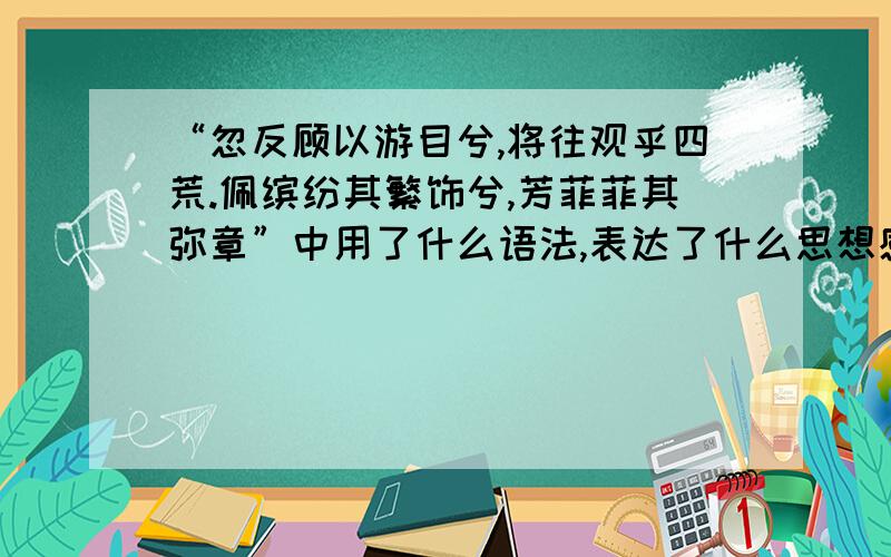 “忽反顾以游目兮,将往观乎四荒.佩缤纷其繁饰兮,芳菲菲其弥章”中用了什么语法,表达了什么思想感情?