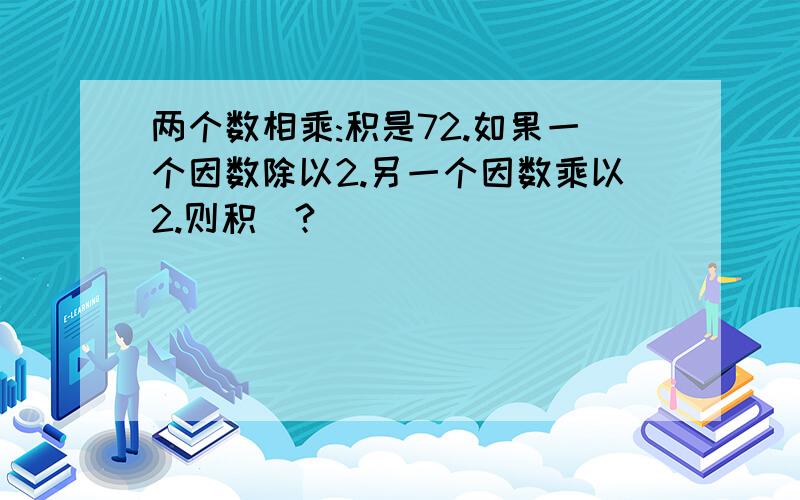 两个数相乘:积是72.如果一个因数除以2.另一个因数乘以2.则积（?）