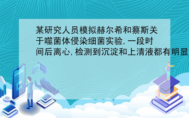 某研究人员模拟赫尔希和蔡斯关于噬菌体侵染细菌实验,一段时间后离心,检测到沉淀和上清液都有明显的放射性.则该实验最可能是A．用15N标记的噬菌体侵染未标记的细菌B．用 32P标记的噬菌