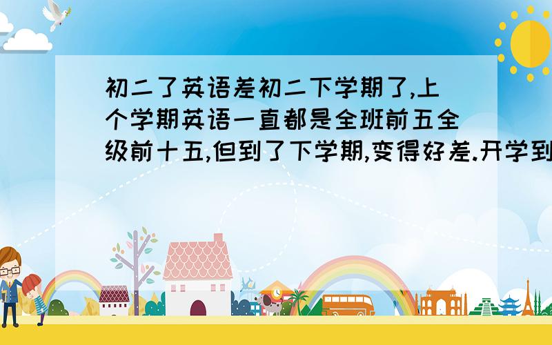 初二了英语差初二下学期了,上个学期英语一直都是全班前五全级前十五,但到了下学期,变得好差.开学到现在三个月了,五次大考全都很差,都是全班十五名左右.分数也不理想,上个学期普遍112,