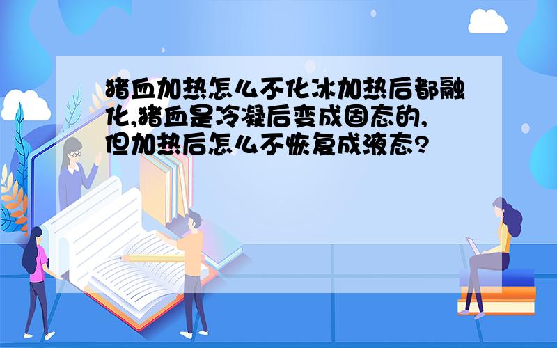 猪血加热怎么不化冰加热后都融化,猪血是冷凝后变成固态的,但加热后怎么不恢复成液态?