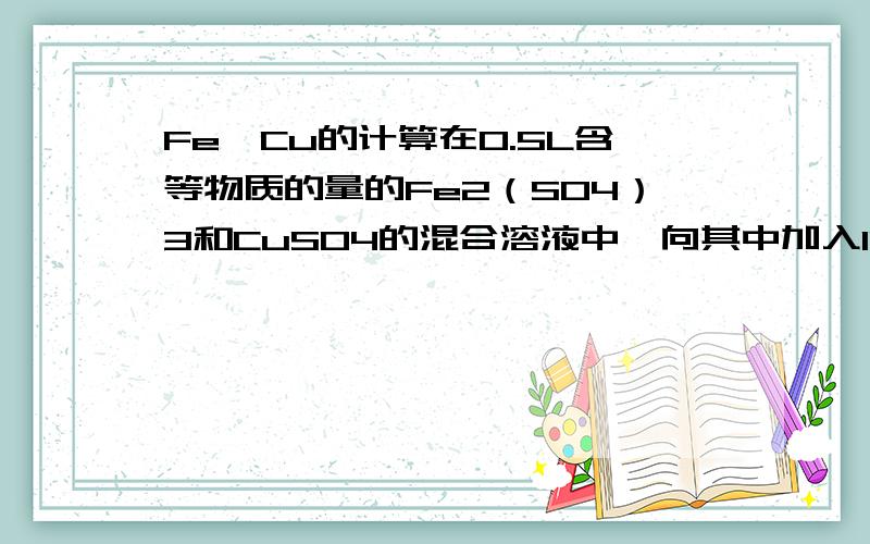 Fe,Cu的计算在0.5L含等物质的量的Fe2（SO4）3和CuSO4的混合溶液中,向其中加入11.2g还原性铁粉,充分反应后,测得溶液中Fe2+浓度为Cu2+浓度的2倍,反映前后溶液体积不变求（1）原溶液中SO42—的物质