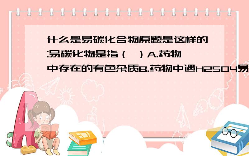 什么是易碳化合物原题是这样的:易碳化物是指（ ）A.药物中存在的有色杂质B.药物中遇H2SO4易碳化或易氧化而呈色的微量有机杂质C.药物中遇H2SO4易碳化或易氧化而呈色的微量无机杂质D.有机