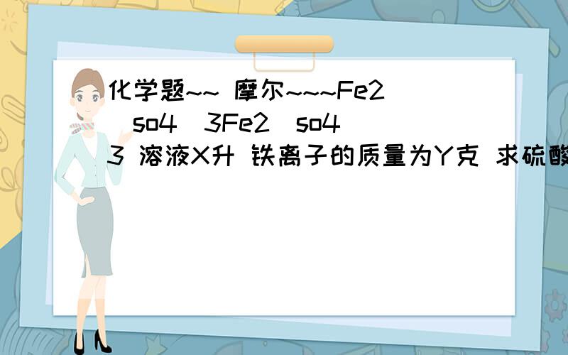 化学题~~ 摩尔~~~Fe2(so4)3Fe2(so4)3 溶液X升 铁离子的质量为Y克 求硫酸根离子的摩尔浓度.