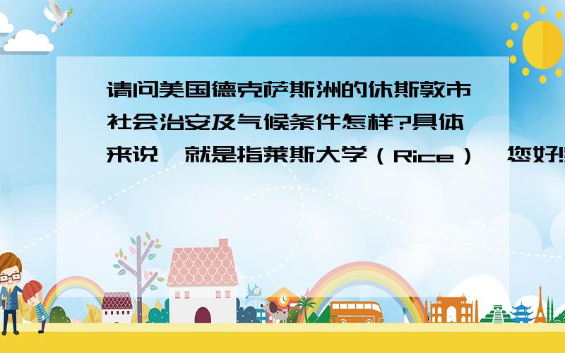 请问美国德克萨斯洲的休斯敦市社会治安及气候条件怎样?具体来说,就是指莱斯大学（Rice）一您好!我想知道美国德克萨斯洲的休斯敦市社会治安怎样?具体来说是指莱斯大学（Rice）一带.还有