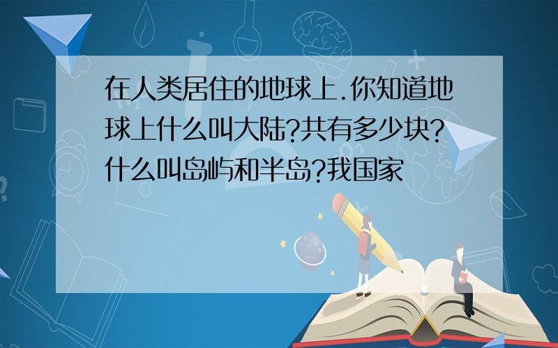 在人类居住的地球上.你知道地球上什么叫大陆?共有多少块?什么叫岛屿和半岛?我国家