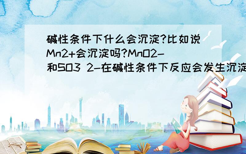 碱性条件下什么会沉淀?比如说Mn2+会沉淀吗?MnO2-和SO3 2-在碱性条件下反应会发生沉淀吗？我问了老师，这又是怎么一回事。