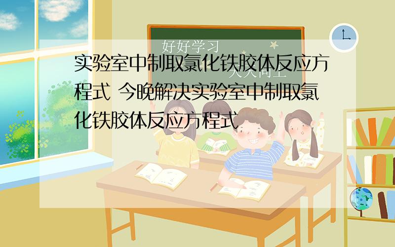 实验室中制取氯化铁胶体反应方程式 今晚解决实验室中制取氯化铁胶体反应方程式