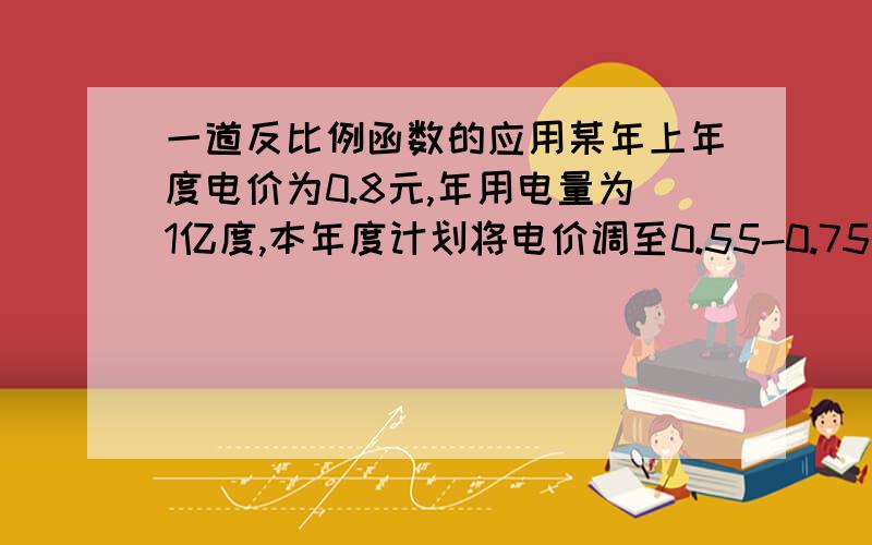 一道反比例函数的应用某年上年度电价为0.8元,年用电量为1亿度,本年度计划将电价调至0.55-0.75元之间.经计算,若电价调至x元,则本年度新增用电量y（亿）度与（x-0.4）（元）成反比例.当x=0.65