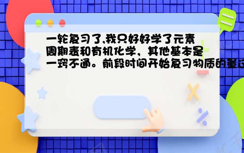 一轮复习了,我只好好学了元素周期表和有机化学，其他基本是一窍不通。前段时间开始复习物质的量这部分的内容，弄的我头都大了，求师哥、师姐、师傅们给予帮助，最好是有什么亲身经