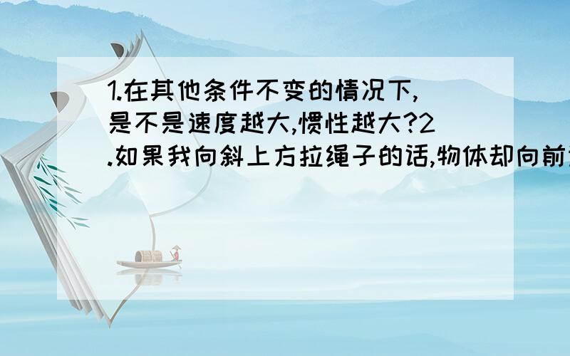 1.在其他条件不变的情况下,是不是速度越大,惯性越大?2.如果我向斜上方拉绳子的话,物体却向前运动,场景请想象纤夫拉船场面,那我算不算做功?3.分子间的间隙和密度有关系吗?4.一杯一百克的