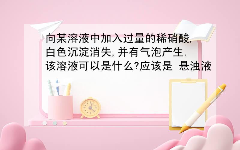 向某溶液中加入过量的稀硝酸,白色沉淀消失,并有气泡产生.该溶液可以是什么?应该是 悬浊液